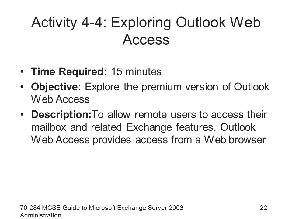 MCSE Guide to Microsoft Exchange Server 2003 Administration 22 Activity 4-4: Exploring Outlook Web Access Time Required: 15 minutes Objective: Explore the premium version of Outlook Web Access Description:To allow remote users to access their mailbox and related Exchange features, Outlook Web Access provides access from a Web browser