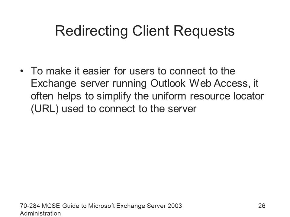 MCSE Guide to Microsoft Exchange Server 2003 Administration 26 Redirecting Client Requests To make it easier for users to connect to the Exchange server running Outlook Web Access, it often helps to simplify the uniform resource locator (URL) used to connect to the server