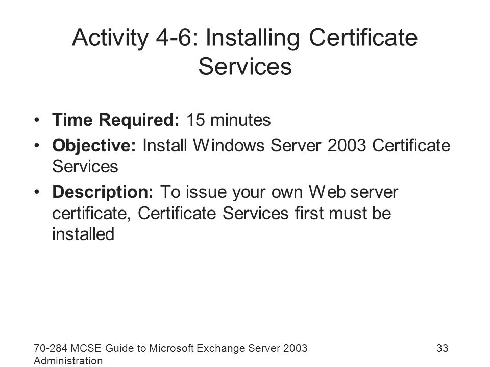 MCSE Guide to Microsoft Exchange Server 2003 Administration 33 Activity 4-6: Installing Certificate Services Time Required: 15 minutes Objective: Install Windows Server 2003 Certificate Services Description: To issue your own Web server certificate, Certificate Services first must be installed