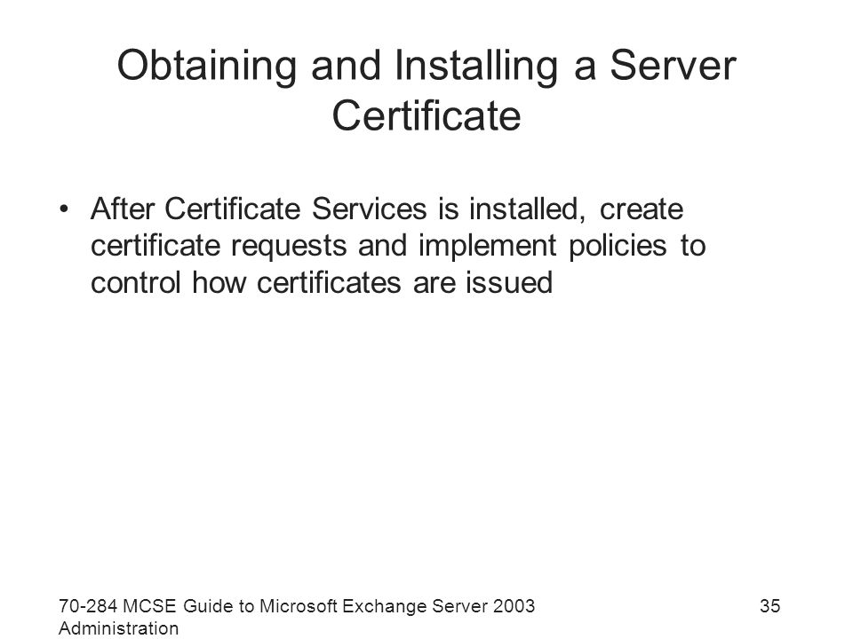 MCSE Guide to Microsoft Exchange Server 2003 Administration 35 Obtaining and Installing a Server Certificate After Certificate Services is installed, create certificate requests and implement policies to control how certificates are issued