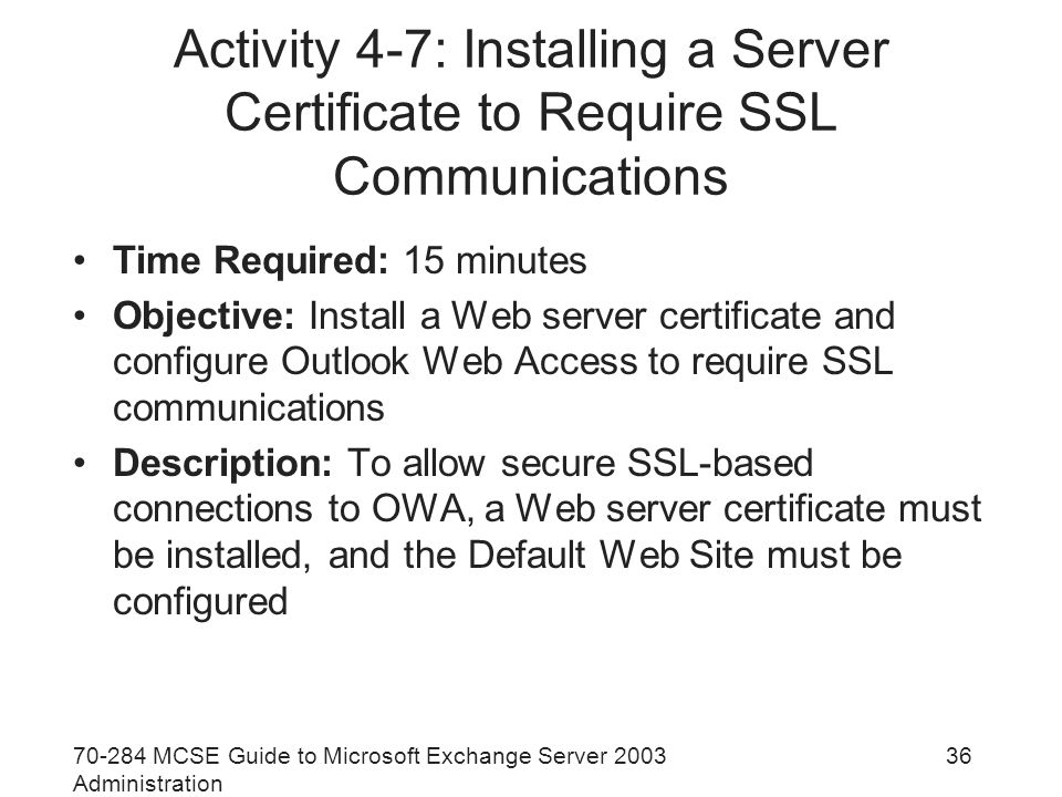 MCSE Guide to Microsoft Exchange Server 2003 Administration 36 Activity 4-7: Installing a Server Certificate to Require SSL Communications Time Required: 15 minutes Objective: Install a Web server certificate and configure Outlook Web Access to require SSL communications Description: To allow secure SSL-based connections to OWA, a Web server certificate must be installed, and the Default Web Site must be configured
