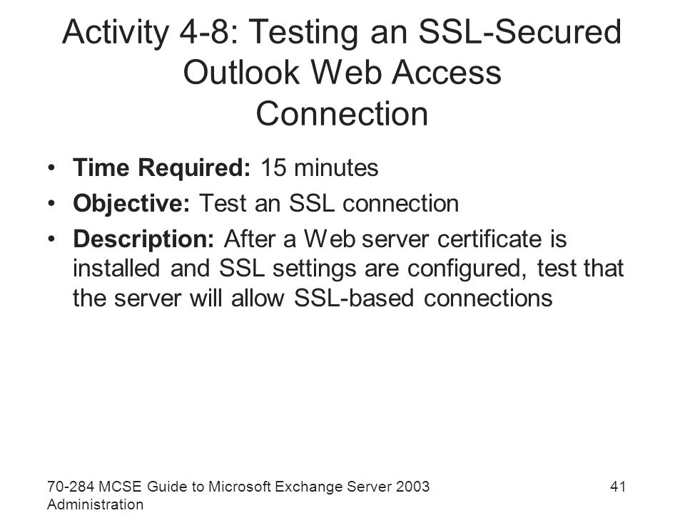 MCSE Guide to Microsoft Exchange Server 2003 Administration 41 Activity 4-8: Testing an SSL-Secured Outlook Web Access Connection Time Required: 15 minutes Objective: Test an SSL connection Description: After a Web server certificate is installed and SSL settings are configured, test that the server will allow SSL-based connections