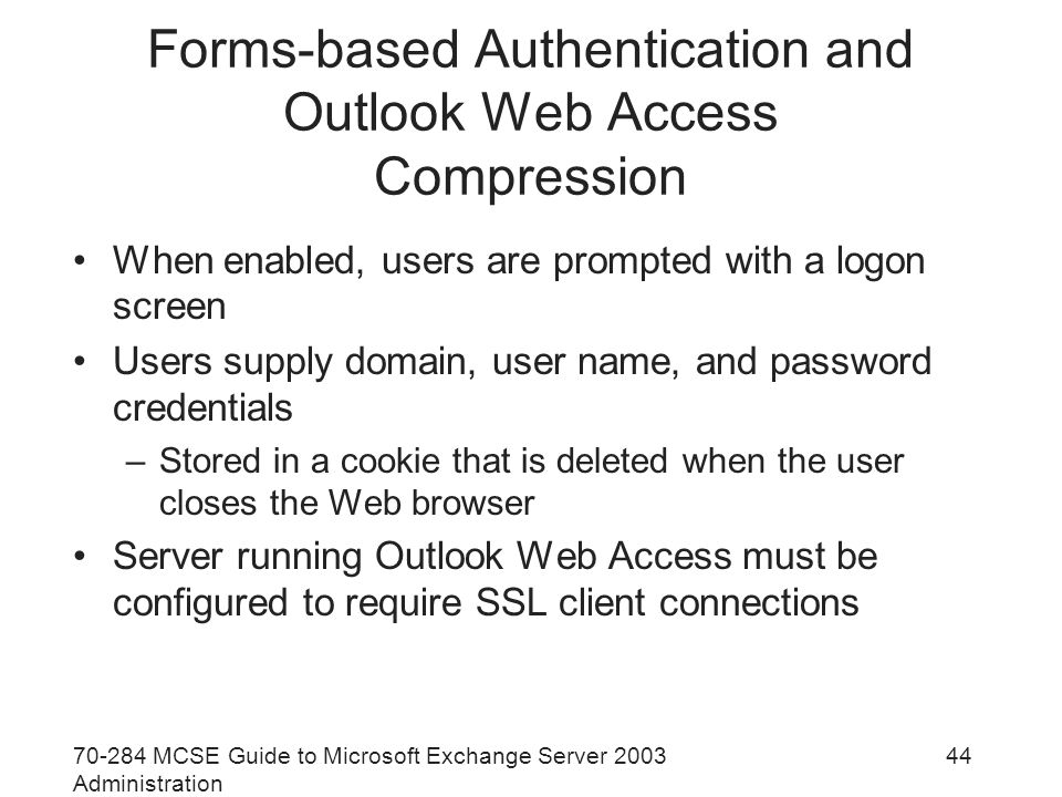 MCSE Guide to Microsoft Exchange Server 2003 Administration 44 Forms-based Authentication and Outlook Web Access Compression When enabled, users are prompted with a logon screen Users supply domain, user name, and password credentials –Stored in a cookie that is deleted when the user closes the Web browser Server running Outlook Web Access must be configured to require SSL client connections