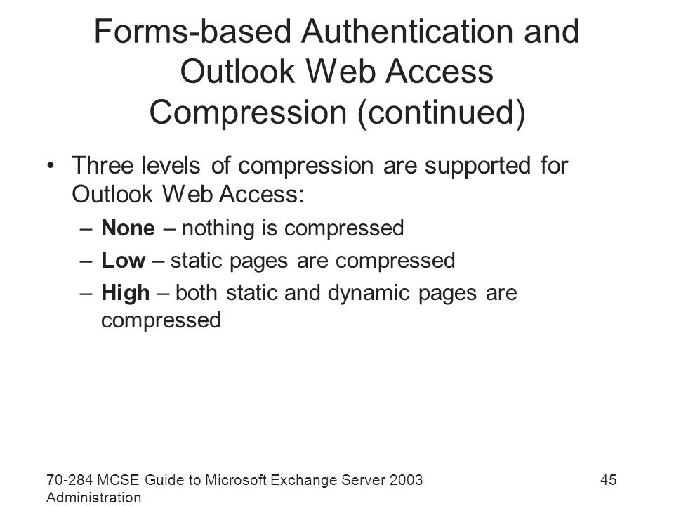 MCSE Guide to Microsoft Exchange Server 2003 Administration 45 Forms-based Authentication and Outlook Web Access Compression (continued) Three levels of compression are supported for Outlook Web Access: –None – nothing is compressed –Low – static pages are compressed –High – both static and dynamic pages are compressed