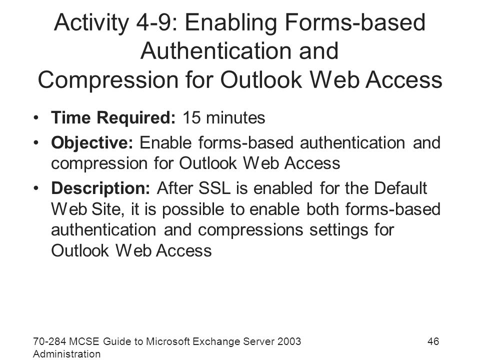 MCSE Guide to Microsoft Exchange Server 2003 Administration 46 Activity 4-9: Enabling Forms-based Authentication and Compression for Outlook Web Access Time Required: 15 minutes Objective: Enable forms-based authentication and compression for Outlook Web Access Description: After SSL is enabled for the Default Web Site, it is possible to enable both forms-based authentication and compressions settings for Outlook Web Access