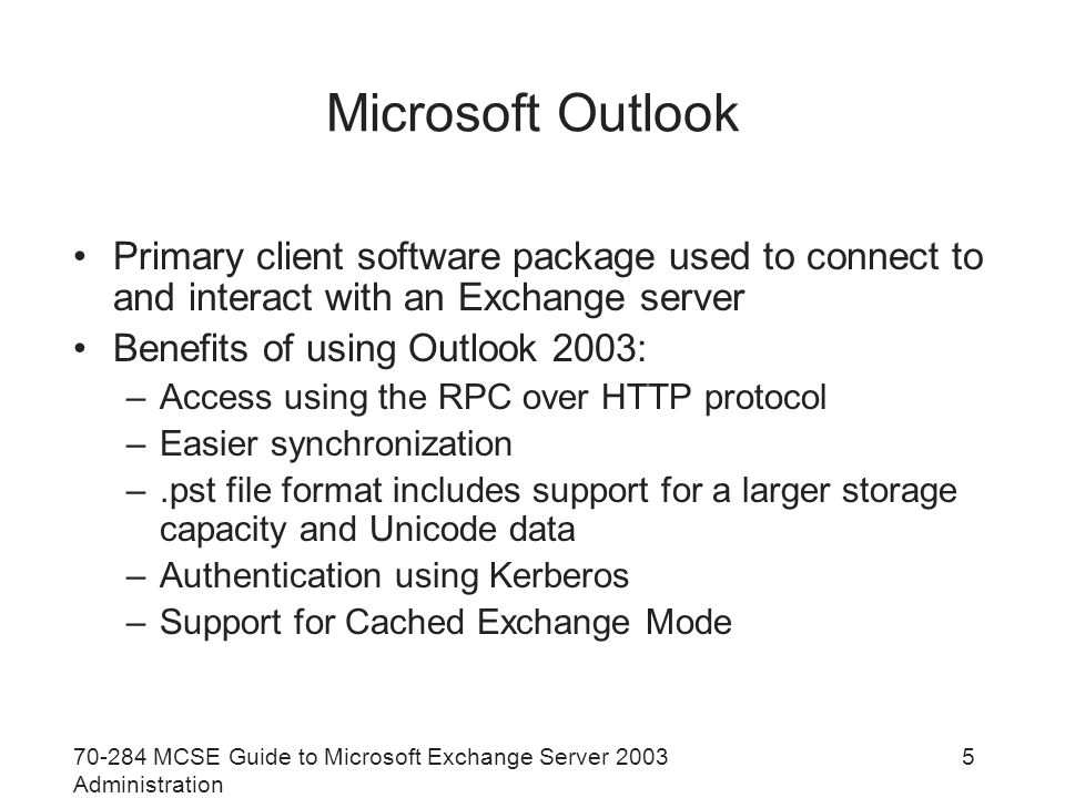MCSE Guide to Microsoft Exchange Server 2003 Administration 5 Microsoft Outlook Primary client software package used to connect to and interact with an Exchange server Benefits of using Outlook 2003: –Access using the RPC over HTTP protocol –Easier synchronization –.pst file format includes support for a larger storage capacity and Unicode data –Authentication using Kerberos –Support for Cached Exchange Mode