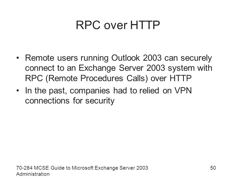 MCSE Guide to Microsoft Exchange Server 2003 Administration 50 RPC over HTTP Remote users running Outlook 2003 can securely connect to an Exchange Server 2003 system with RPC (Remote Procedures Calls) over HTTP In the past, companies had to relied on VPN connections for security