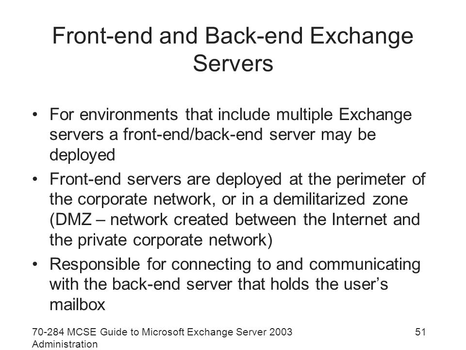 MCSE Guide to Microsoft Exchange Server 2003 Administration 51 Front-end and Back-end Exchange Servers For environments that include multiple Exchange servers a front-end/back-end server may be deployed Front-end servers are deployed at the perimeter of the corporate network, or in a demilitarized zone (DMZ – network created between the Internet and the private corporate network) Responsible for connecting to and communicating with the back-end server that holds the user’s mailbox