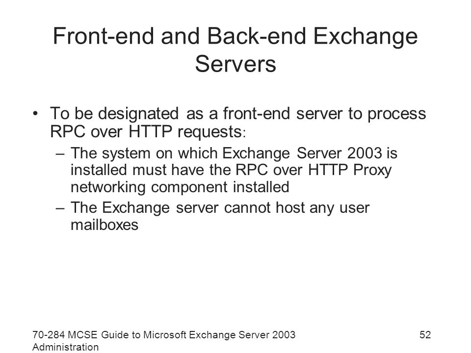 MCSE Guide to Microsoft Exchange Server 2003 Administration 52 Front-end and Back-end Exchange Servers To be designated as a front-end server to process RPC over HTTP requests : –The system on which Exchange Server 2003 is installed must have the RPC over HTTP Proxy networking component installed –The Exchange server cannot host any user mailboxes