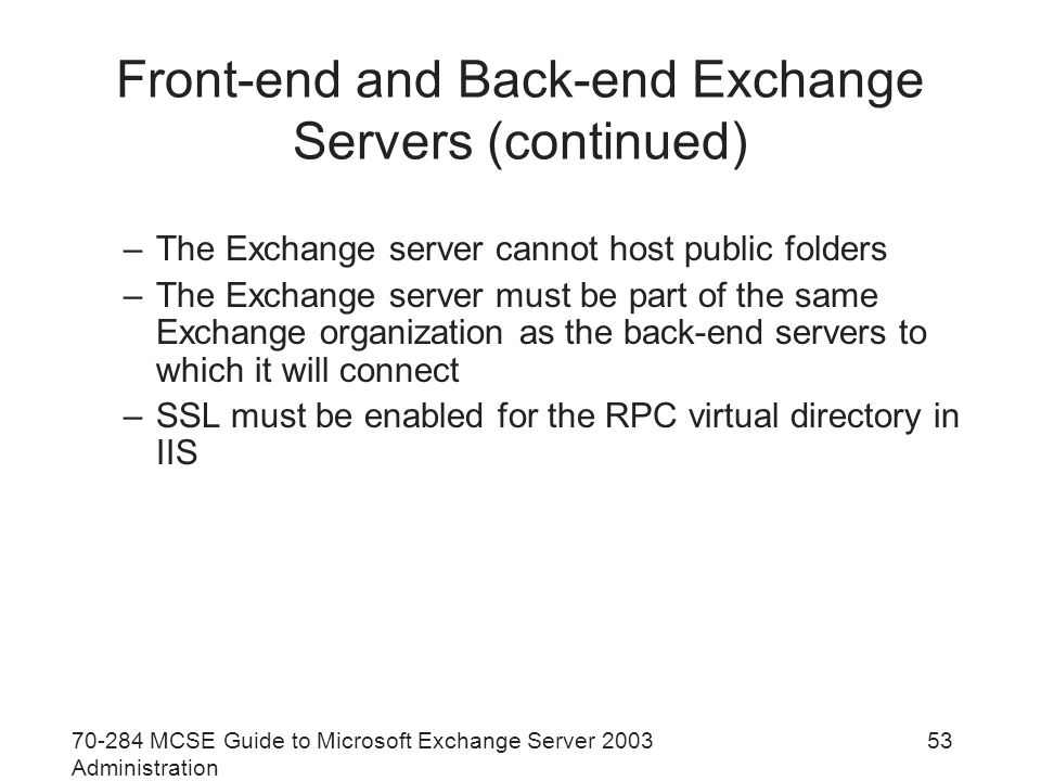 MCSE Guide to Microsoft Exchange Server 2003 Administration 53 Front-end and Back-end Exchange Servers (continued) –The Exchange server cannot host public folders –The Exchange server must be part of the same Exchange organization as the back-end servers to which it will connect –SSL must be enabled for the RPC virtual directory in IIS