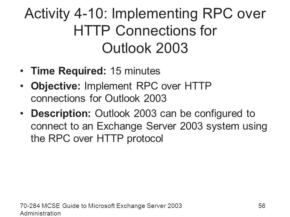 MCSE Guide to Microsoft Exchange Server 2003 Administration 56 Activity 4-10: Implementing RPC over HTTP Connections for Outlook 2003 Time Required: 15 minutes Objective: Implement RPC over HTTP connections for Outlook 2003 Description: Outlook 2003 can be configured to connect to an Exchange Server 2003 system using the RPC over HTTP protocol