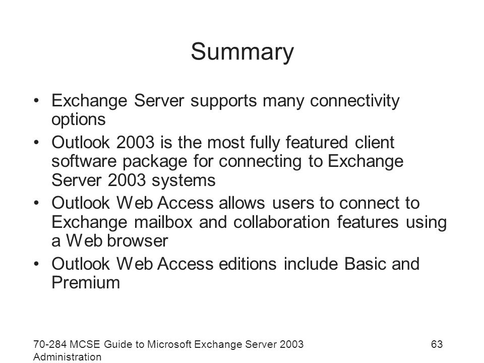 MCSE Guide to Microsoft Exchange Server 2003 Administration 63 Summary Exchange Server supports many connectivity options Outlook 2003 is the most fully featured client software package for connecting to Exchange Server 2003 systems Outlook Web Access allows users to connect to Exchange mailbox and collaboration features using a Web browser Outlook Web Access editions include Basic and Premium
