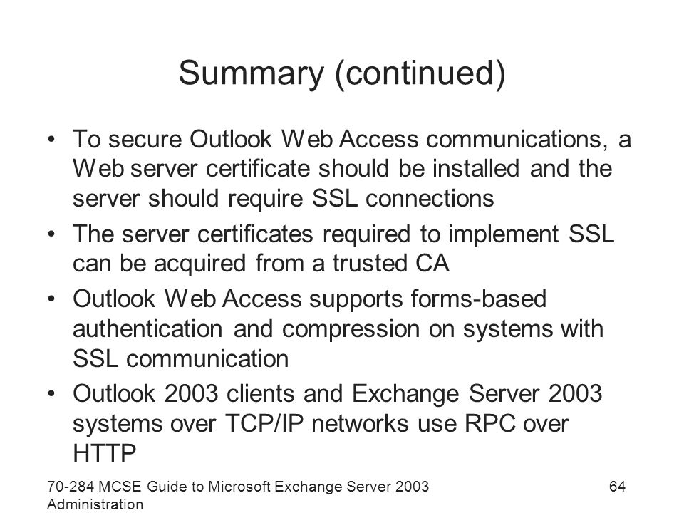 MCSE Guide to Microsoft Exchange Server 2003 Administration 64 Summary (continued) To secure Outlook Web Access communications, a Web server certificate should be installed and the server should require SSL connections The server certificates required to implement SSL can be acquired from a trusted CA Outlook Web Access supports forms-based authentication and compression on systems with SSL communication Outlook 2003 clients and Exchange Server 2003 systems over TCP/IP networks use RPC over HTTP