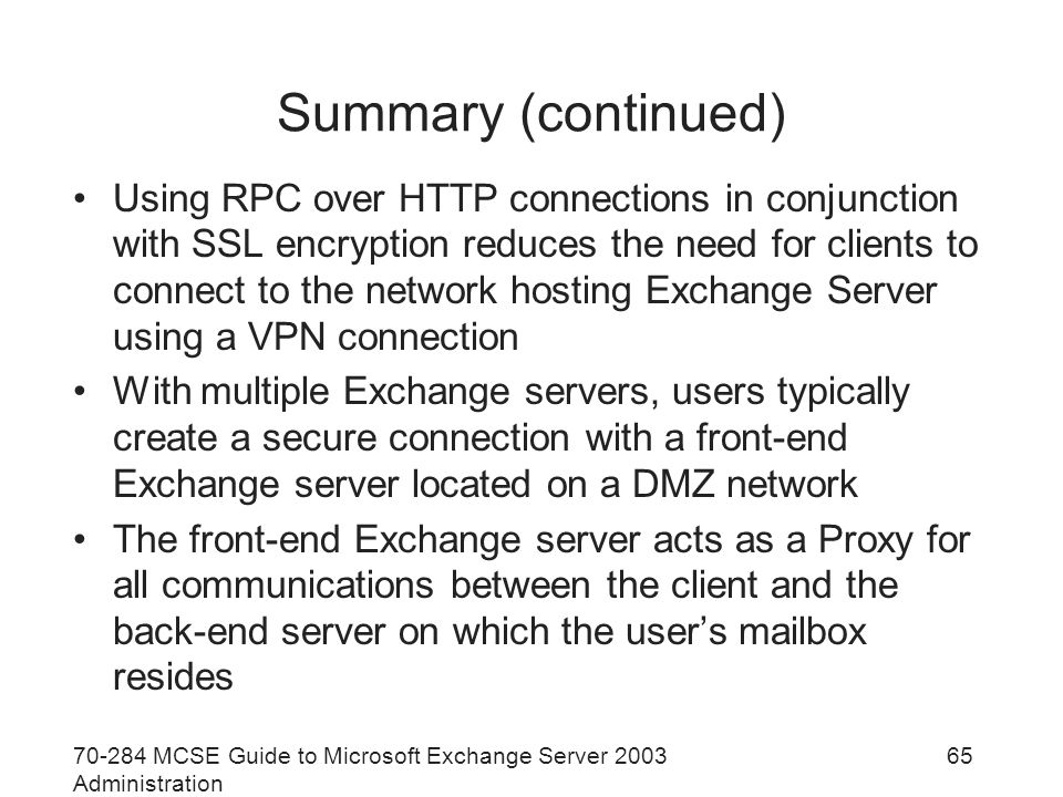 MCSE Guide to Microsoft Exchange Server 2003 Administration 65 Summary (continued) Using RPC over HTTP connections in conjunction with SSL encryption reduces the need for clients to connect to the network hosting Exchange Server using a VPN connection With multiple Exchange servers, users typically create a secure connection with a front-end Exchange server located on a DMZ network The front-end Exchange server acts as a Proxy for all communications between the client and the back-end server on which the user’s mailbox resides