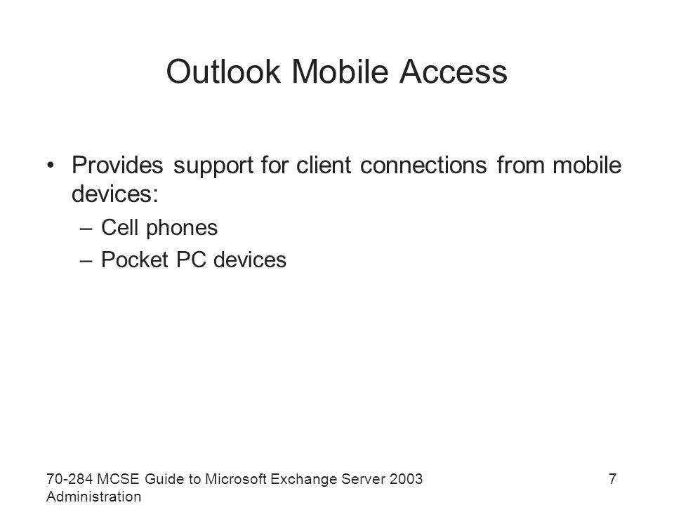 MCSE Guide to Microsoft Exchange Server 2003 Administration 7 Outlook Mobile Access Provides support for client connections from mobile devices: –Cell phones –Pocket PC devices