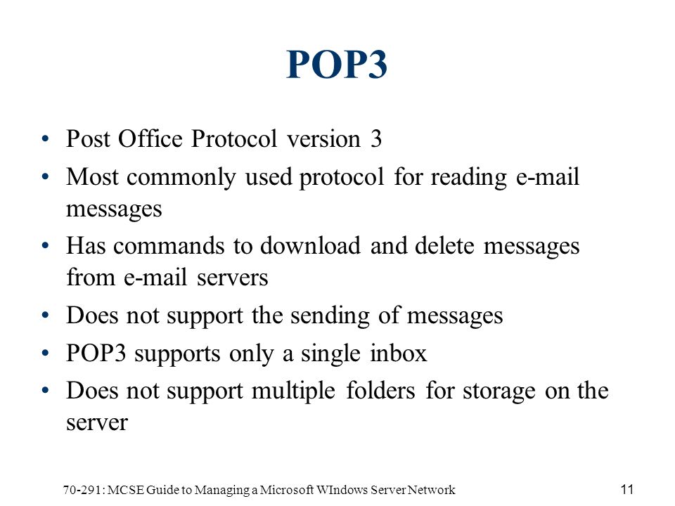 70-291: MCSE Guide to Managing a Microsoft WIndows Server Network11 POP3 Post Office Protocol version 3 Most commonly used protocol for reading  messages Has commands to download and delete messages from  servers Does not support the sending of messages POP3 supports only a single inbox Does not support multiple folders for storage on the server