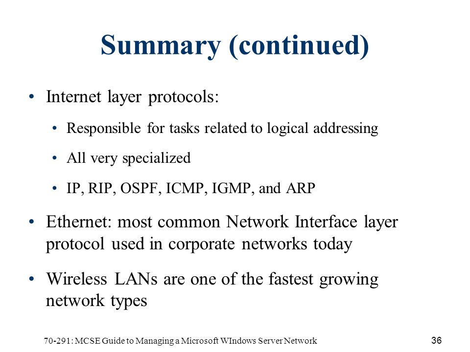 70-291: MCSE Guide to Managing a Microsoft WIndows Server Network36 Summary (continued) Internet layer protocols: Responsible for tasks related to logical addressing All very specialized IP, RIP, OSPF, ICMP, IGMP, and ARP Ethernet: most common Network Interface layer protocol used in corporate networks today Wireless LANs are one of the fastest growing network types