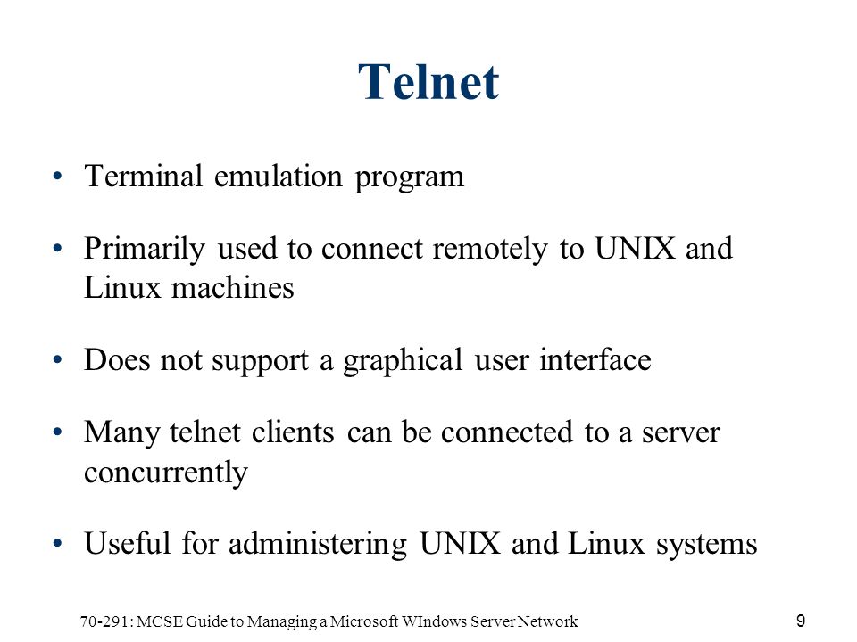 70-291: MCSE Guide to Managing a Microsoft WIndows Server Network9 Telnet Terminal emulation program Primarily used to connect remotely to UNIX and Linux machines Does not support a graphical user interface Many telnet clients can be connected to a server concurrently Useful for administering UNIX and Linux systems