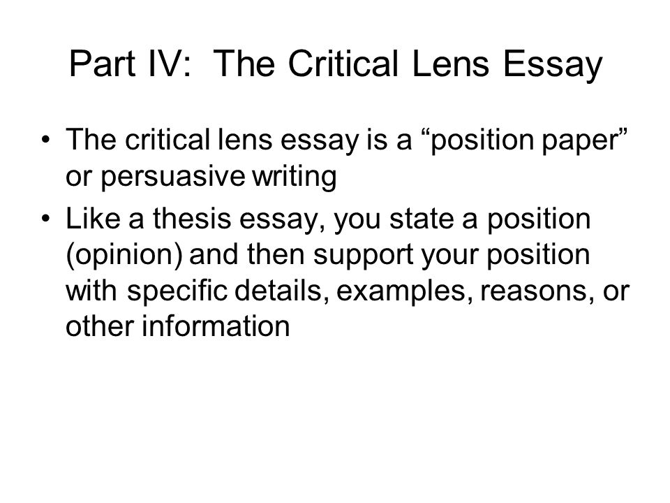 Part IV: The Critical Lens Essay The critical lens essay is a position paper or persuasive writing Like a thesis essay, you state a position (opinion) and then support your position with specific details, examples, reasons, or other information