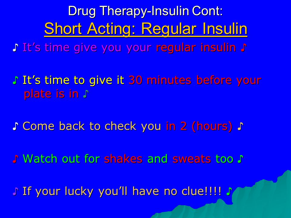 Drug Therapy-Insulin Cont: Short Acting: Regular Insulin ♪ It’s time give you your regular insulin ♪ ♪ It’s time to give it 30 minutes before your plate is in ♪ ♪ Come back to check you in 2 (hours) ♪ ♪ Watch out for shakes and sweats too ♪ ♪ If your lucky you’ll have no clue!!!.