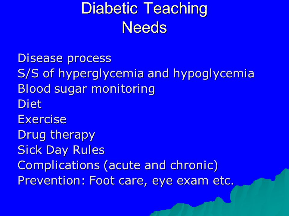 Diabetic Teaching Needs Disease process S/S of hyperglycemia and hypoglycemia Blood sugar monitoring DietExercise Drug therapy Sick Day Rules Complications (acute and chronic) Prevention: Foot care, eye exam etc.