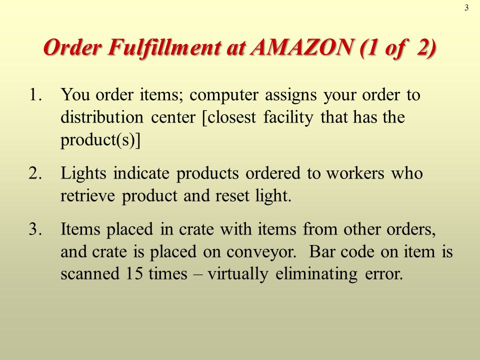 3 Order Fulfillment at AMAZON (1 of 2) 1.You order items; computer assigns your order to distribution center [closest facility that has the product(s)] 2.Lights indicate products ordered to workers who retrieve product and reset light.