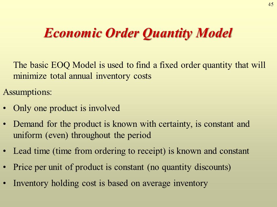 45 Economic Order Quantity Model Economic Order Quantity Model The basic EOQ Model is used to find a fixed order quantity that will minimize total annual inventory costs Assumptions: Only one product is involved Demand for the product is known with certainty, is constant and uniform (even) throughout the period Lead time (time from ordering to receipt) is known and constant Price per unit of product is constant (no quantity discounts) Inventory holding cost is based on average inventory