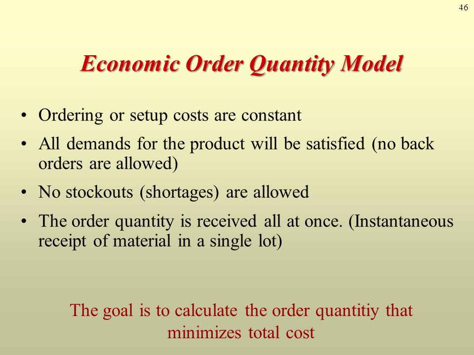 46 Economic Order Quantity Model Ordering or setup costs are constant All demands for the product will be satisfied (no back orders are allowed) No stockouts (shortages) are allowed The order quantity is received all at once.