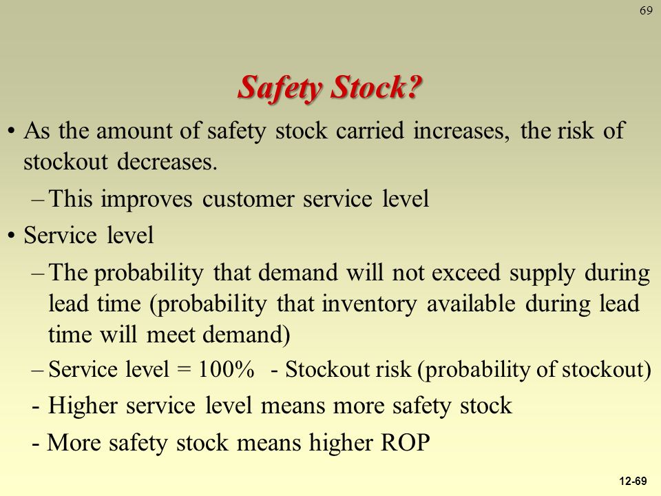 69 Safety Stock. As the amount of safety stock carried increases, the risk of stockout decreases.