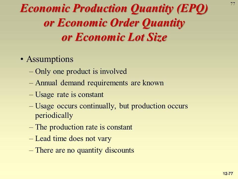 77 Economic Production Quantity (EPQ) or Economic Order Quantity or Economic Lot Size Assumptions –Only one product is involved –Annual demand requirements are known –Usage rate is constant –Usage occurs continually, but production occurs periodically –The production rate is constant –Lead time does not vary –There are no quantity discounts 12-77