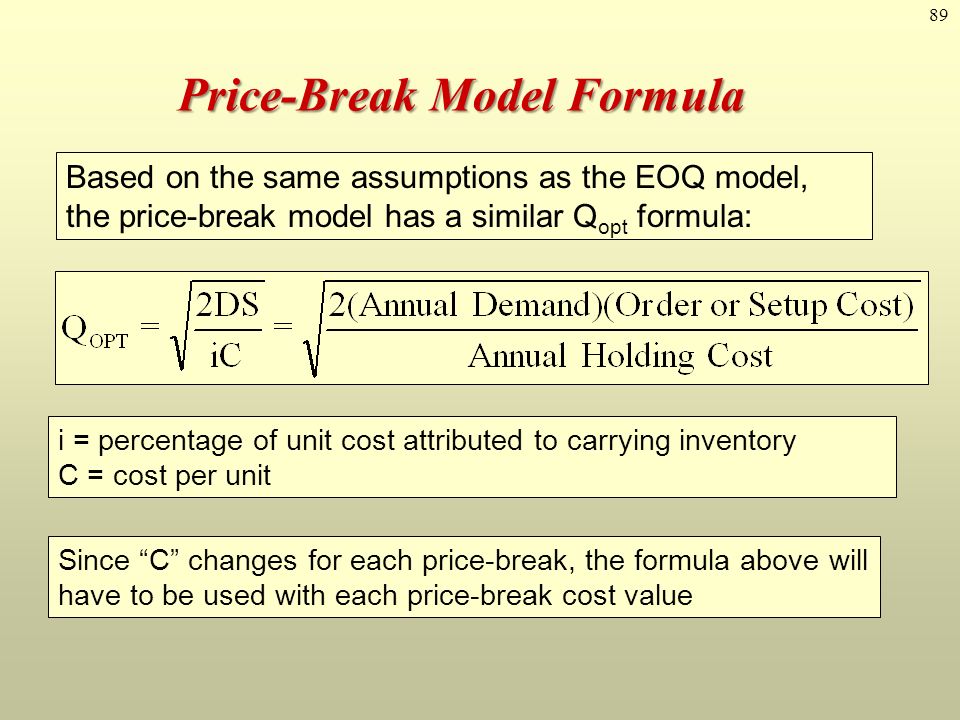 89 Price-Break Model Formula Based on the same assumptions as the EOQ model, the price-break model has a similar Q opt formula: i = percentage of unit cost attributed to carrying inventory C = cost per unit Since C changes for each price-break, the formula above will have to be used with each price-break cost value