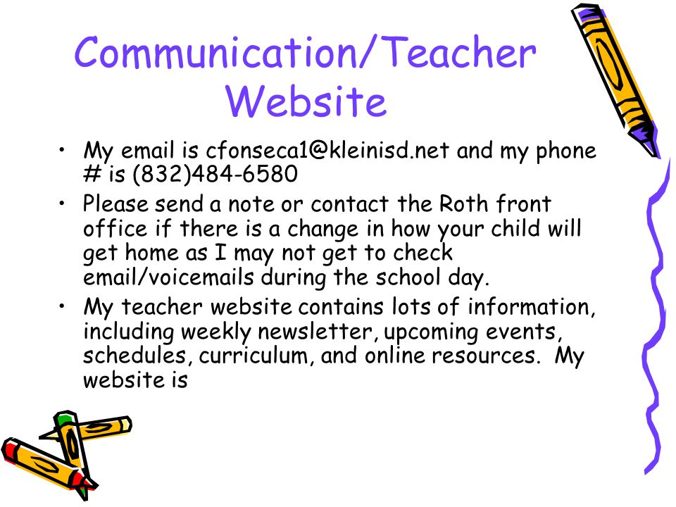 Communication/Teacher Website My  is and my phone # is (832) Please send a note or contact the Roth front office if there is a change in how your child will get home as I may not get to check  /voic s during the school day.