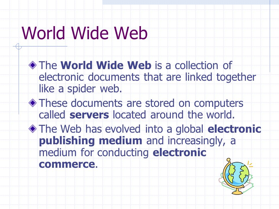 World Wide Web The World Wide Web is a collection of electronic documents that are linked together like a spider web.