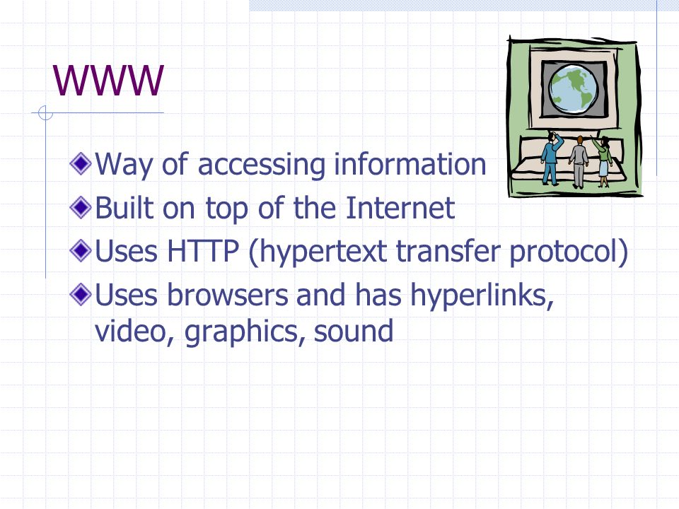 WWW Way of accessing information Built on top of the Internet Uses HTTP (hypertext transfer protocol) Uses browsers and has hyperlinks, video, graphics, sound