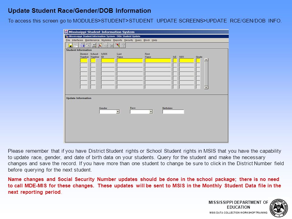 MISSISSIPPI DEPARTMENT OF EDUCATION MSIS DATA COLLECTION WORKSHOP TRAINING Update Student Race/Gender/DOB Information To access this screen go to MODULES>STUDENT>STUDENT UPDATE SCREENS>UPDATE RCE/GEN/DOB INFO.