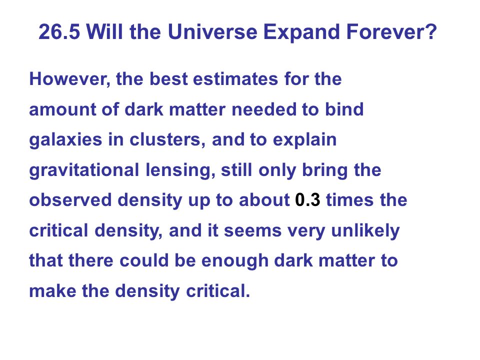 However, the best estimates for the amount of dark matter needed to bind galaxies in clusters, and to explain gravitational lensing, still only bring the observed density up to about 0.3 times the critical density, and it seems very unlikely that there could be enough dark matter to make the density critical.