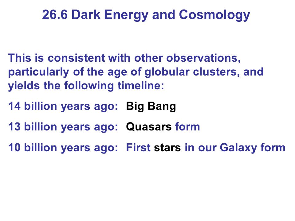 26.6 Dark Energy and Cosmology This is consistent with other observations, particularly of the age of globular clusters, and yields the following timeline: 14 billion years ago:Big Bang 13 billion years ago:Quasars form 10 billion years ago:First stars in our Galaxy form