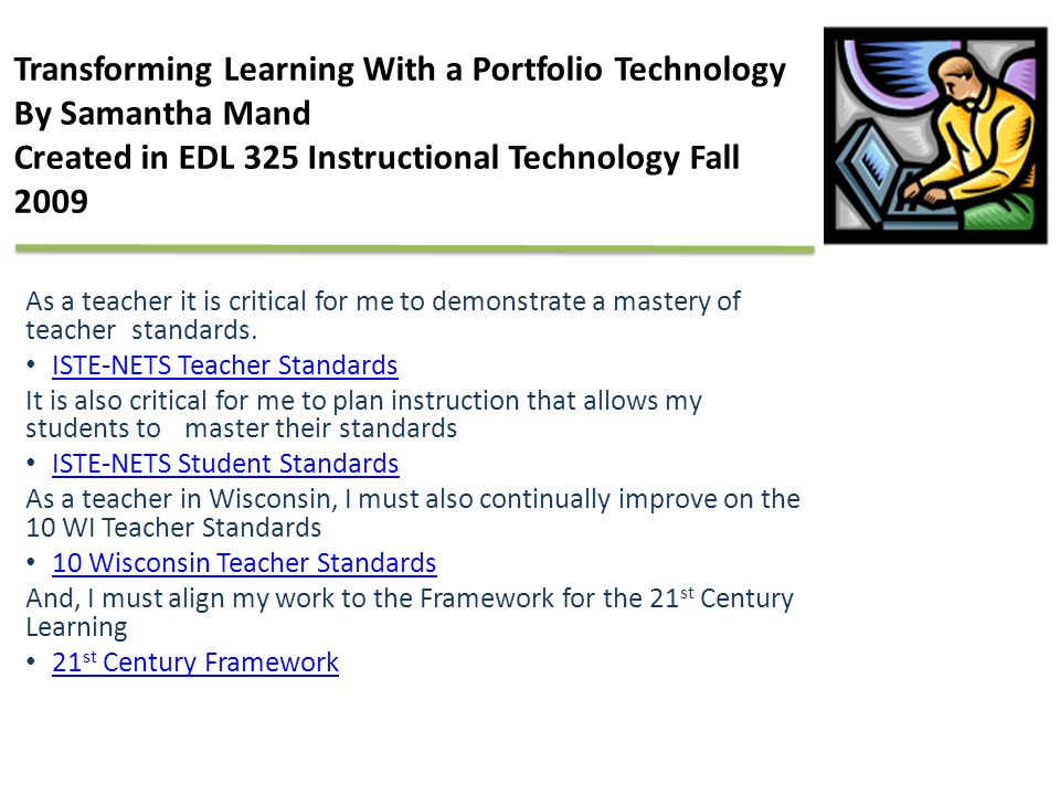 Transforming Learning With a Portfolio Technology By Samantha Mand Created in EDL 325 Instructional Technology Fall 2009 As a teacher it is critical for me to demonstrate a mastery of teacher standards.