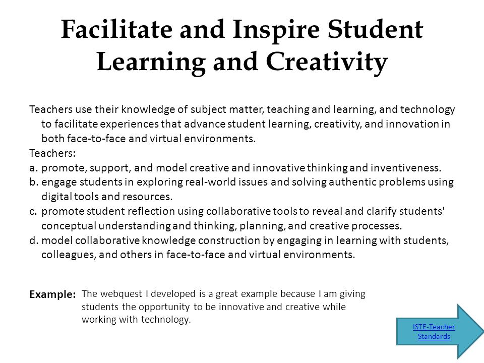 Facilitate and Inspire Student Learning and Creativity Teachers use their knowledge of subject matter, teaching and learning, and technology to facilitate experiences that advance student learning, creativity, and innovation in both face-to-face and virtual environments.