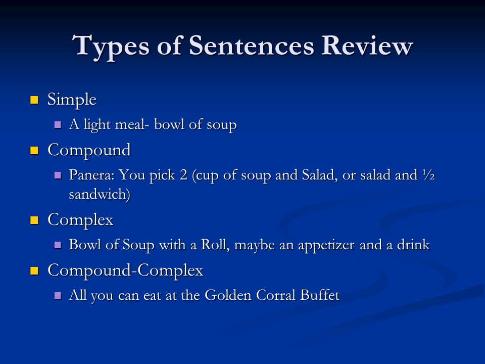 Types of Sentences Review Simple Simple A light meal- bowl of soup A light meal- bowl of soup Compound Compound Panera: You pick 2 (cup of soup and Salad, or salad and ½ sandwich) Panera: You pick 2 (cup of soup and Salad, or salad and ½ sandwich) Complex Complex Bowl of Soup with a Roll, maybe an appetizer and a drink Bowl of Soup with a Roll, maybe an appetizer and a drink Compound-Complex Compound-Complex All you can eat at the Golden Corral Buffet All you can eat at the Golden Corral Buffet