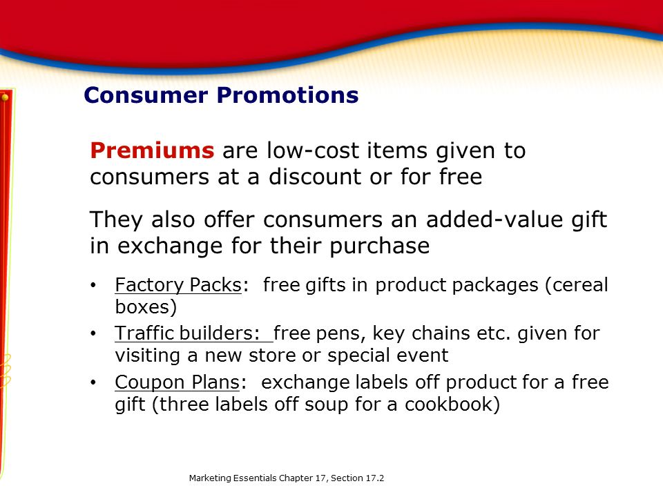 Consumer Promotions Premiums are low-cost items given to consumers at a discount or for free They also offer consumers an added-value gift in exchange for their purchase Factory Packs: free gifts in product packages (cereal boxes) Traffic builders: free pens, key chains etc.