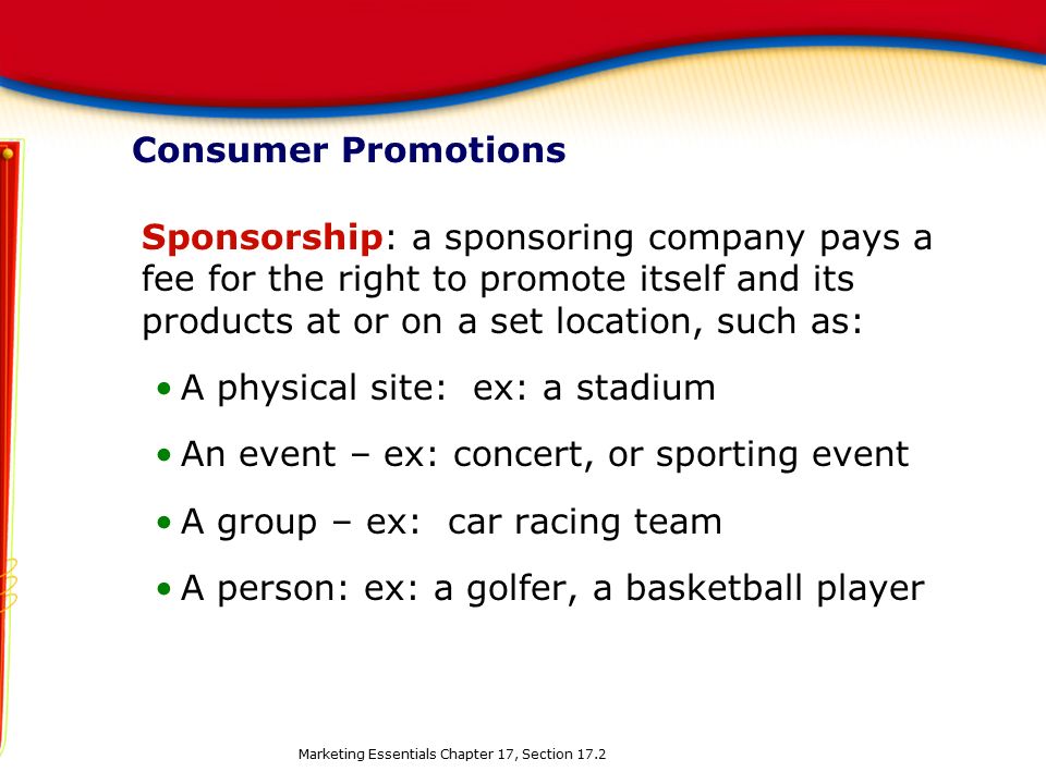 Consumer Promotions Sponsorship: a sponsoring company pays a fee for the right to promote itself and its products at or on a set location, such as: A physical site: ex: a stadium An event – ex: concert, or sporting event A group – ex: car racing team A person: ex: a golfer, a basketball player Marketing Essentials Chapter 17, Section 17.2