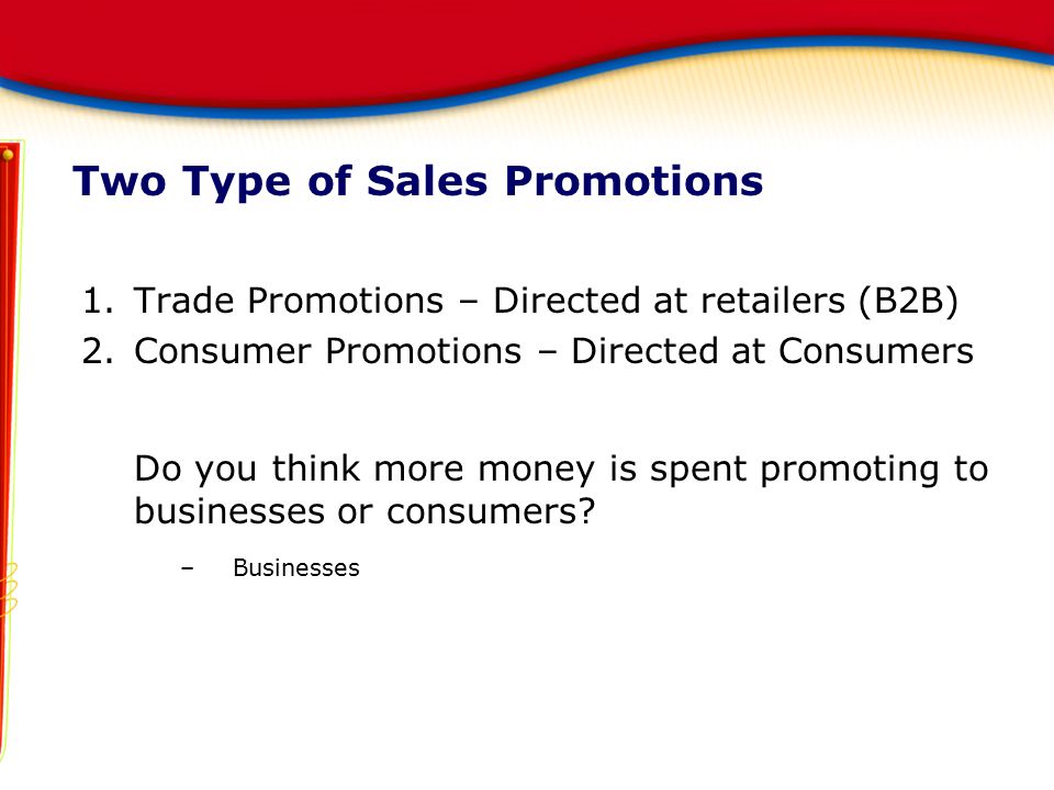 Two Type of Sales Promotions 1.Trade Promotions – Directed at retailers (B2B) 2.Consumer Promotions – Directed at Consumers Do you think more money is spent promoting to businesses or consumers.