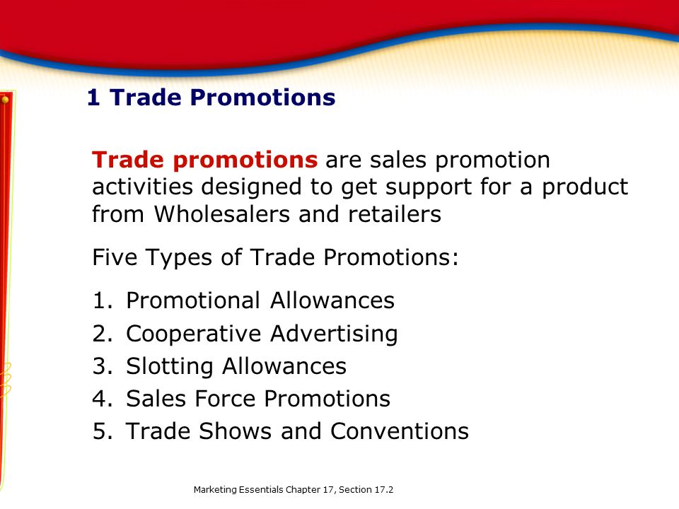 1 Trade Promotions Trade promotions are sales promotion activities designed to get support for a product from Wholesalers and retailers Five Types of Trade Promotions: 1.Promotional Allowances 2.Cooperative Advertising 3.Slotting Allowances 4.Sales Force Promotions 5.Trade Shows and Conventions Marketing Essentials Chapter 17, Section 17.2