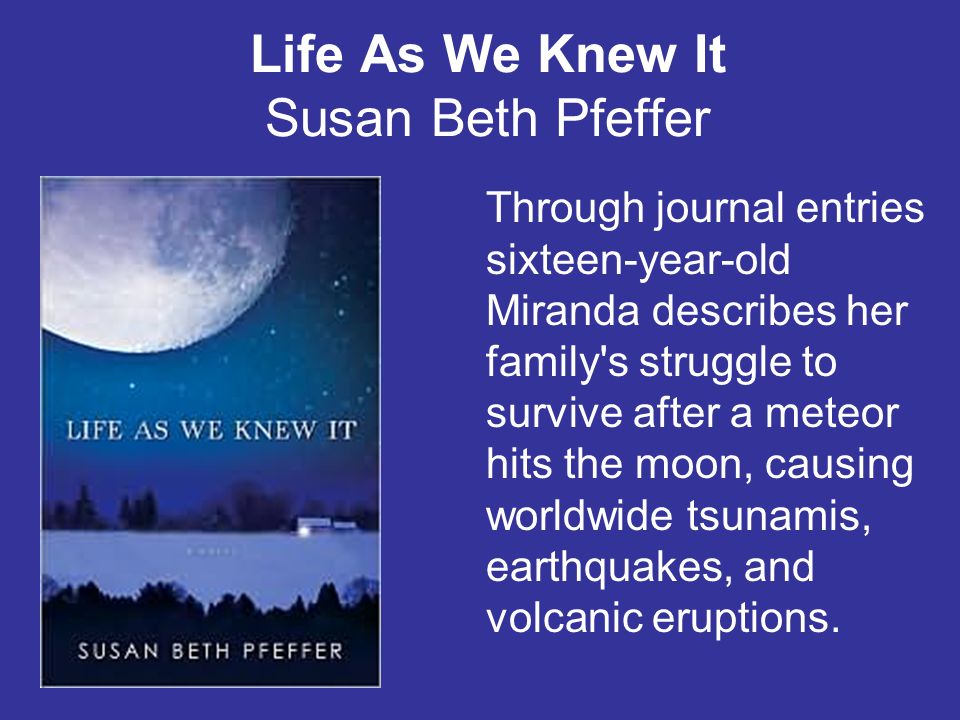 Life As We Knew It Susan Beth Pfeffer Through journal entries sixteen-year-old Miranda describes her family s struggle to survive after a meteor hits the moon, causing worldwide tsunamis, earthquakes, and volcanic eruptions.