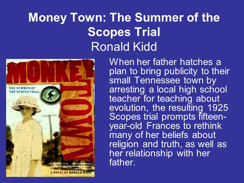 Money Town: The Summer of the Scopes Trial Ronald Kidd When her father hatches a plan to bring publicity to their small Tennessee town by arresting a local high school teacher for teaching about evolution, the resulting 1925 Scopes trial prompts fifteen- year-old Frances to rethink many of her beliefs about religion and truth, as well as her relationship with her father.
