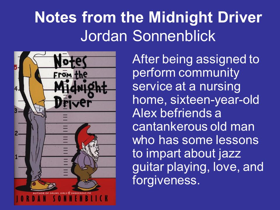 Notes from the Midnight Driver Jordan Sonnenblick After being assigned to perform community service at a nursing home, sixteen-year-old Alex befriends a cantankerous old man who has some lessons to impart about jazz guitar playing, love, and forgiveness.