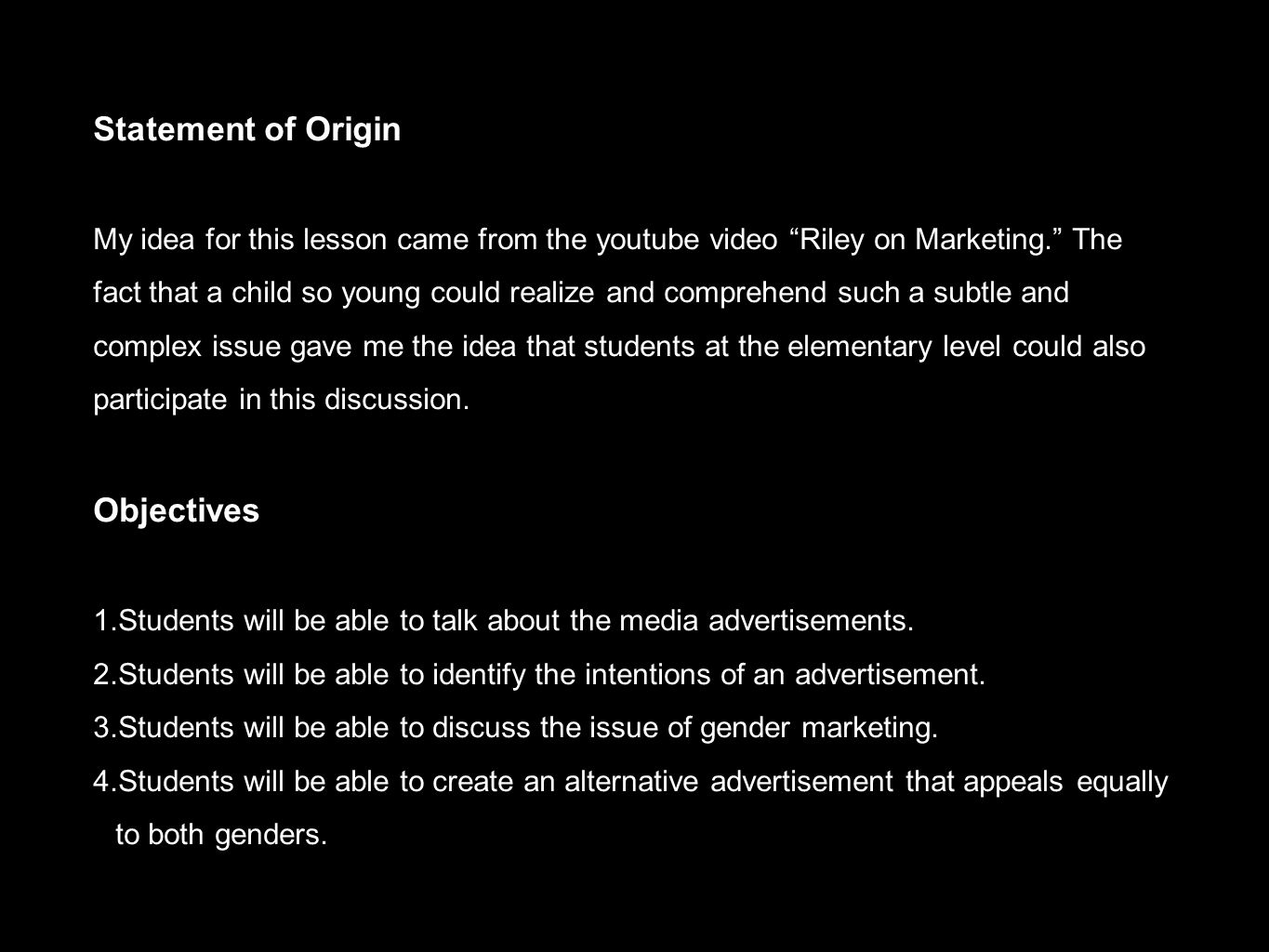 Statement of Origin My idea for this lesson came from the youtube video Riley on Marketing. The fact that a child so young could realize and comprehend such a subtle and complex issue gave me the idea that students at the elementary level could also participate in this discussion.