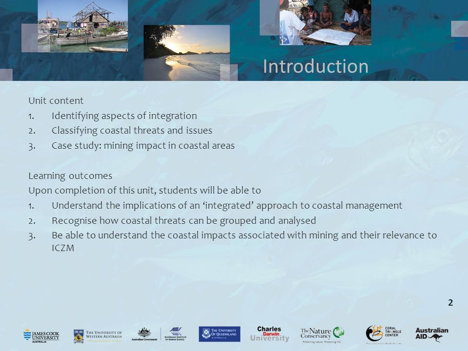 2 Unit content 1.Identifying aspects of integration 2.Classifying coastal threats and issues 3.Case study: mining impact in coastal areas Learning outcomes Upon completion of this unit, students will be able to 1.Understand the implications of an ‘integrated’ approach to coastal management 2.Recognise how coastal threats can be grouped and analysed 3.Be able to understand the coastal impacts associated with mining and their relevance to ICZM Introduction