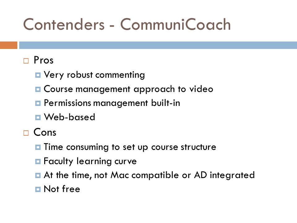 Contenders - CommuniCoach  Pros  Very robust commenting  Course management approach to video  Permissions management built-in  Web-based  Cons  Time consuming to set up course structure  Faculty learning curve  At the time, not Mac compatible or AD integrated  Not free